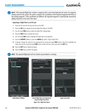Page 234Garmin G1000 Pilot’s Guide for the Socata TBM 850190-00709-04  Rev. A220
FLIGHT MANAGEMENT
 NOTE:  If the imported flight plan contains a waypoint with a name that duplicates the name of a waypoint 
already stored on the system, the system compares the coordinates of the imported waypoint with those of 
the existing waypoint.  If the coordinates are different, the imported waypoint is automatically renamed by 
adding characters to the end of the name.
Exporting a Flight Plan to an SD Card
1)  Insert the...