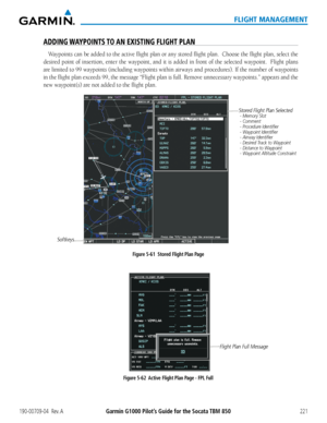 Page 235190-00709-04  Rev. AGarmin G1000 Pilot’s Guide for the Socata TBM 850221
FLIGHT MANAGEMENT
ADDING WAYPOINTS TO AN EXISTING FLIGHT PLAN
Waypoints can be added to the active flight plan or any stored flight plan.  Choose the flight plan, select the 
desired point of insertion, enter the waypoint, and it is added in front of the selected waypoint.  Flight plans 
are limited to 99 waypoints (including waypoints within airways and procedures). If the number of waypoints 
in the flight plan exceeds 99, the...