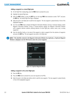 Page 236Garmin G1000 Pilot’s Guide for the Socata TBM 850190-00709-04  Rev. A222
FLIGHT MANAGEMENT
Adding a waypoint to a stored flight plan:
1) On the Flight Plan Catalog Page, press the FMS Knob to activate the cursor.
2) Highlight the desired flight plan.
3) Select the EDIT Softkey; or press the ENT Key, turn the large FMS Knob clockwise to select “EDIT” and press 
the ENT Key.  The Stored Flight Plan Page is displayed.
4) Select the point in the flight plan to add the new waypoint.  The new waypoint is...