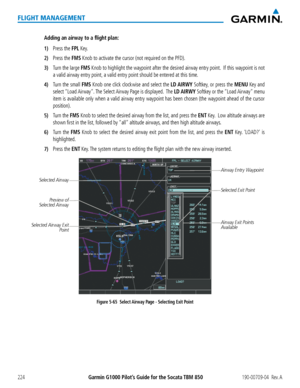 Page 238Garmin G1000 Pilot’s Guide for the Socata TBM 850190-00709-04  Rev. A224
FLIGHT MANAGEMENT
Adding an airway to a flight plan:
1) Press the FPL Key.
2) Press the FMS Knob to activate the cursor (not required on the PFD). 
3) Turn the large FMS Knob to highlight the waypoint after the desired airway entry point.  If this waypoint is not 
a valid airway entry point, a valid entry point should be entered at this time.
4) Turn the small FMS Knob one click clockwise and select the LD AIRWY Softkey, or press...