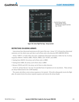 Page 239190-00709-04  Rev. AGarmin G1000 Pilot’s Guide for the Socata TBM 850225
FLIGHT MANAGEMENT
Figure 5-66  Active Flight Plan Page - Airway InsertedInserted Airway Header
 - Airway Identifier: [airway 
    identifier].[exit waypoint identifier]
    (e.g., V4.SLN)
RESTRICTIONS  ON ADDING AIRWAYS
Some airways have directional restrictions on all or part of the route.  Airway “A2” in Europe has a directional 
restriction over the whole route such that it can be flown only in the direction MTD-ABB-BNE-DEVAL....