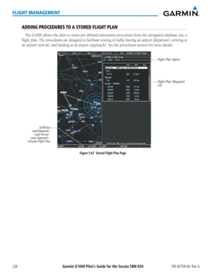 Page 240Garmin G1000 Pilot’s Guide for the Socata TBM 850190-00709-04  Rev. A226
FLIGHT MANAGEMENT
ADDING PROCEDURES TO A STORED FLIGHT PLAN
The G1000 allows the pilot to insert pre-defined instrument procedures from the navigation database into a 
flight plan. The procedures are designed to facilitate routing of traffic leaving an airport (departure), arriving at 
an airport (arrival), and landing at an airport (approach). See the procedures section for more details.
Figure 5-67  Stored Flight Plan Page
Flight...