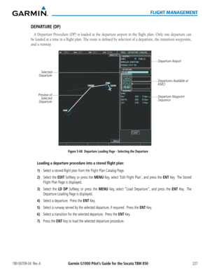 Page 241190-00709-04  Rev. AGarmin G1000 Pilot’s Guide for the Socata TBM 850227
FLIGHT MANAGEMENT
DEPARTURE (DP)
A Departure Procedure (DP) is loaded at the departure airport in the flight plan. Only one departure can 
be loaded at a time in a flight plan. The route is defined by selection of a departure, the transition waypoints, 
and a runway.
Figure 5-68  Departure Loading Page - Selecting the Departure
Departure Airport
Selected 
Departure
Departures Available at 
KMCI
Departure Waypoint 
SequencePreview of...