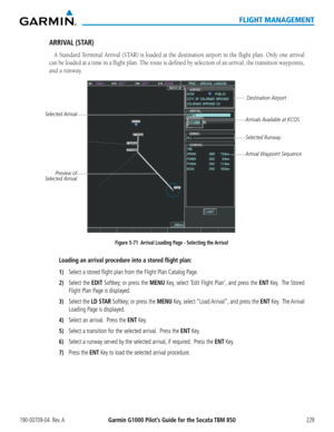 Page 243190-00709-04  Rev. AGarmin G1000 Pilot’s Guide for the Socata TBM 850229
FLIGHT MANAGEMENT
ARRIVAL (STAR)
A Standard Terminal Arrival (STAR) is loaded at the destination airport in the flight plan. Only one arrival 
can be loaded at a time in a flight plan. The route is defined by selection of an arrival, the transition waypoints, \
and a runway.
Figure 5-71  Arrival Loading Page - Selecting the Arrival
Destination Airport
Selected Arrival
Arrivals Available at KCOS
Arrival Waypoint Sequence
Preview of...