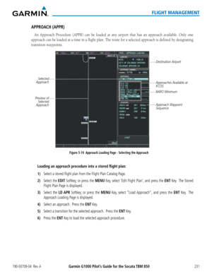 Page 245190-00709-04  Rev. AGarmin G1000 Pilot’s Guide for the Socata TBM 850231
FLIGHT MANAGEMENT
APPROACH (APPR)
An Approach Procedure (APPR) can be loaded at any airport that has an approach available. Only one 
approach can be loaded at a time in a flight plan. The route for a selected approach is defined by designating 
transition waypoints.
Figure 5-74  Approach Loading Page - Selecting the Approach
Destination Airport
Selected 
Approach
Approaches Available at 
KCOS
Approach Waypoint 
Sequence
Preview of...