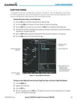 Page 247190-00709-04  Rev. AGarmin G1000 Pilot’s Guide for the Socata TBM 850233
FLIGHT MANAGEMENT
FLIGHT PLAN STORAGE
The G1000 can store up to 99 flight plans, numbered 1 through 99.  The active flight plan is erased when 
the G1000 is powered off or when another flight plan is activated.  Details about each stored flight plan can be 
viewed on the Flight Plan Catalog Page and on the Stored Flight Plan Page.
Viewing information about a stored flight plan:
1) Press the FPL Key on the MFD to display the Active...