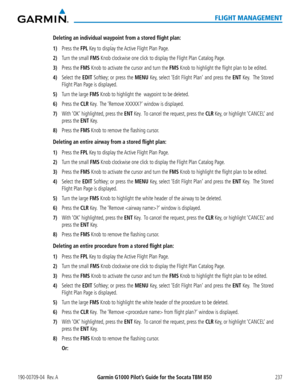 Page 251190-00709-04  Rev. AGarmin G1000 Pilot’s Guide for the Socata TBM 850237
FLIGHT MANAGEMENT
Deleting an individual waypoint from a stored flight plan:
1) Press the FPL Key to display the Active Flight Plan Page.
2) Turn the small FMS Knob clockwise one click to display the Flight Plan Catalog Page.
3) Press the FMS Knob to activate the cursor and turn the FMS Knob to highlight the flight plan to be edited.
4) Select the EDIT Softkey; or press the MENU Key, select ‘Edit Flight Plan’ and press the ENT Key....