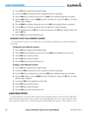 Page 252Garmin G1000 Pilot’s Guide for the Socata TBM 850190-00709-04  Rev. A238
FLIGHT MANAGEMENT
1) Press the FPL Key to display the Active Flight Plan Page.
2) Turn the small FMS Knob clockwise one click to display the Flight Plan Catalog Page.
3) Press the FMS Knob to activate the cursor and turn the FMS Knob to highlight the flight plan to be edited.
4) Select the EDIT Softkey; or press the MENU Key, select ‘Edit Flight Plan’ and press the ENT Key.  The Stored 
Flight Plan Page is displayed. 
5) Press the...