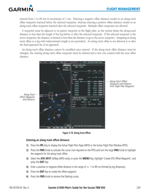 Page 253190-00709-04  Rev. AGarmin G1000 Pilot’s Guide for the Socata TBM 850239
FLIGHT MANAGEMENT
entered from 1 to 99 nm in increments of 1 nm.  Entering a negative offset distance results in an along track 
offset waypoint inserted before the selected waypoint, whereas entering a positive offset distance results in an 
along track offset waypoint inserted after the selected waypoint.  Multiple offset waypoints are allowed.
A waypoint must be adjacent to its parent waypoint in the flight plan, so the system...