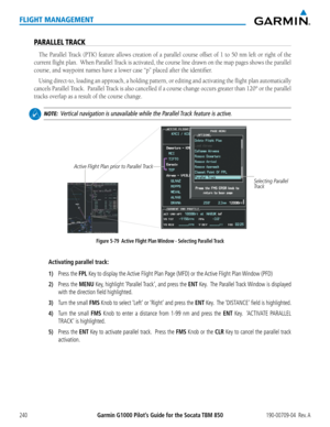 Page 254Garmin G1000 Pilot’s Guide for the Socata TBM 850190-00709-04  Rev. A240
FLIGHT MANAGEMENT
PARALLEL TRACK
The Parallel Track (PTK) feature allows creation of a parallel course offset of 1 to 50 nm left or right of the 
current flight plan.  When Parallel Track is activated, the course line drawn on the map pages shows the para\
llel 
course, and waypoint names have a lower case “p” placed after the \
identifier. 
Using direct-to, loading an approach, a holding pattern, or editing and activating the...