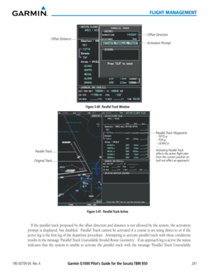 Page 255190-00709-04  Rev. AGarmin G1000 Pilot’s Guide for the Socata TBM 850241
FLIGHT MANAGEMENT
Figure 5-80  Parallel Track Window
Offset Direction
Offset DistanceActivation Prompt
Figure 5-81  Parallel Track Active
Parallel Track Waypoints - TIFTO-p
 - TOP-p
 - ULNAZ-p
 - ...
Activating Parallel Track 
affects the active flight plan 
from the current position on 
(will not affect an approach)
Parallel Track
Original Track
If the parallel track proposed by the offset direction and distance is not allowed by...