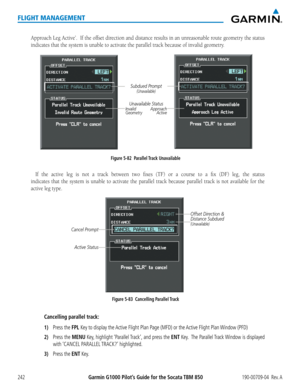 Page 256Garmin G1000 Pilot’s Guide for the Socata TBM 850190-00709-04  Rev. A242
FLIGHT MANAGEMENT
Approach Leg Active’.  If the offset direction and distance results in an unreasonable route geometry the status 
indicates that the system is unable to activate the parallel track becau\
se of invalid geometry.
Figure 5-82  Parallel Track Unavailable
Subdued Prompt(Unavailable)
Unavailable StatusInvalid             ApproachGeometry             Active
If the active leg is not a track between two fixes (TF) or a...