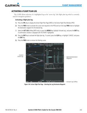 Page 257190-00709-04  Rev. AGarmin G1000 Pilot’s Guide for the Socata TBM 850243
FLIGHT MANAGEMENT
ACTIVATING A FLIGHT PLAN LEG
The G1000 allows selection of a highlighted leg as the “active leg”\
 (the flight plan leg which is currently 
used for navigation guidance).
Activating a flight plan leg:
1) Press the FPL Key to display the Active Flight Plan Page (MFD) or the Active Flight Plan Window (PFD)
2) Press the FMS Knob to activate the cursor (not required on the PFD) and turn the large FMS Knob to highlight...