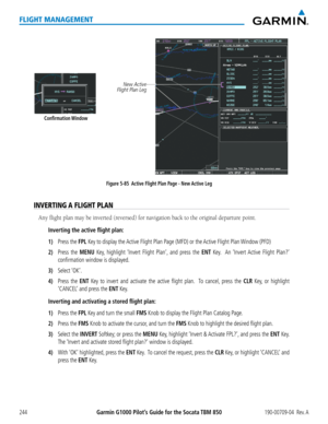 Page 258Garmin G1000 Pilot’s Guide for the Socata TBM 850190-00709-04  Rev. A244
FLIGHT MANAGEMENT
Figure 5-85  Active Flight Plan Page - New Active LegNew Active
Flight Plan Leg
Confirmation Window
INVERTING A FLIGHT PLAN
Any flight plan may be inverted (reversed) for navigation back to the original departure point.
Inverting the active flight plan:
1) Press the FPL Key to display the Active Flight Plan Page (MFD) or the Active Flight Plan Window (PFD)
2) Press the MENU Key, highlight ‘Invert Flight Plan’, and...