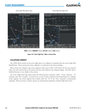 Page 260Garmin G1000 Pilot’s Guide for the Socata TBM 850190-00709-04  Rev. A246
FLIGHT MANAGEMENT
WIDE Softkey, NARROW Softkey, LEG-LEG Softkey, CUM Softkey
Active Flight Plan Narrow View
Figure 5-87  Active Flight Plan - Wide vs. Narrow View
Active Flight Plan Wide View
COLLAPSING AIRWAYS
The G1000 allows airways on the active flight plan to be collapsed or expanded from the Active Flight Plan 
Page/Window.  When airways have been collapsed, it is indicated on the airway heading.
When airways are collapsed,...