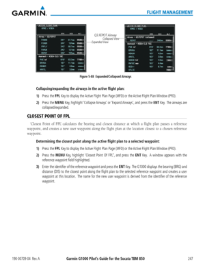 Page 261190-00709-04  Rev. AGarmin G1000 Pilot’s Guide for the Socata TBM 850247
FLIGHT MANAGEMENT
Figure 5-88  Expanded/Collapsed AirwaysQ3.FEPOT Airway
Collapsed View
Expanded View
Collapsing/expanding the airways in the active flight plan:
1) Press the FPL Key to display the Active Flight Plan Page (MFD) or the Active Flight Plan Window (PFD).
2) Press the MENU Key, highlight ‘Collapse Airways’  or ‘Expand Airways’, and press the ENT Key.  The airways are 
collapsed/expanded.
CLOSEST POINT OF FPL
‘Closest...