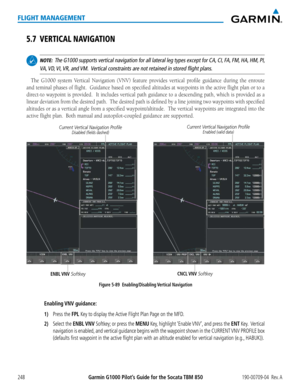 Page 262Garmin G1000 Pilot’s Guide for the Socata TBM 850190-00709-04  Rev. A248
FLIGHT MANAGEMENT
5.7 VERTICAL NAVIGATION
 NOTE:  The G1000 supports vertical navigation for all lateral leg types except f\
or CA, CI, FA, FM, HA, HM, PI, 
VA, VD, VI, VR, and VM.  Vertical constraints are not retained in stored flight plans.
The G1000 system Vertical Navigation (VNV) feature provides vertical profile guidance during the enroute 
and teminal phases of flight.  Guidance based on specified altitudes\
 at waypoints in...