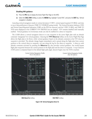 Page 263190-00709-04  Rev. AGarmin G1000 Pilot’s Guide for the Socata TBM 850249
FLIGHT MANAGEMENT
Disabling VNV  guidance:
1) Press the FPL Key to display the Active Flight Plan Page on the MFD.
2) Select the CNCL VNV Softkey; or press the MENU Key, highlight ‘Cancel VNV’, and press the ENT Key.  Vertical 
navigation is disabled.
Canceling	vertical	navigation	 results	in	vertical	 deviation	 (V	DEV),	 vertical	 speed	required	 (VS	REQ),	 and	time	
to top of descent/bottom of descent (TIME TO TOD/BOD) going...