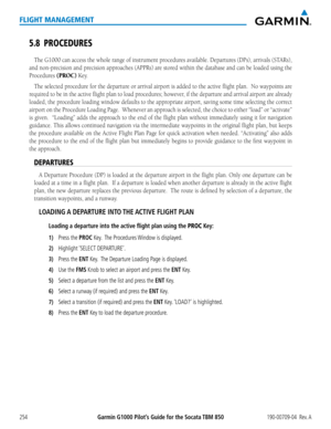 Page 268Garmin G1000 Pilot’s Guide for the Socata TBM 850190-00709-04  Rev. A254
FLIGHT MANAGEMENT
5.8 PROCEDURES
The G1000 can access the whole range of instrument procedures available. Departures (DPs), arrivals (STARs), 
and non-precision and precision approaches (APPRs) are stored within the database and can be loaded using the 
Procedures (PROC) Key.  
The selected procedure for the departure or arrival airport is added to the active flight plan.  No waypoints\
 are 
required	to	be	 in	the	 active	 flight...