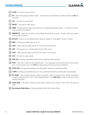 Page 28Garmin G1000 Pilot’s Guide for the Socata TBM 850190-00709-04  Rev. A14
SYSTEM OVERVIEW
6 COM3 – Not used on some aircraft.
7 PA – Selects the passenger address system.  The selected Com transmitter is deselected when the PA Key 
is pressed.
8 TEL – Not used on some aircraft.
9 MUSIC – Not used on some aircraft.
10 SPKR – Pressing this key selects and deselects the corresponding cockpit speaker.  Com and Nav receiver 
audio is heard on the speaker.
11 MKR/MUTE – Mutes the currently received Marker Beacon...