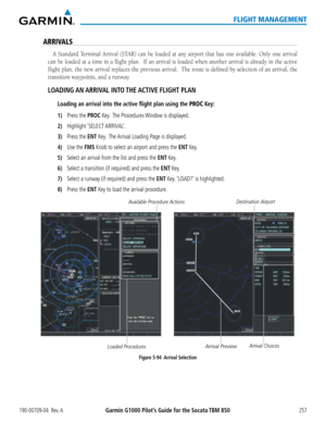 Page 271190-00709-04  Rev. AGarmin G1000 Pilot’s Guide for the Socata TBM 850257
FLIGHT MANAGEMENT
ARRIVALS 
A Standard Terminal Arrival (STAR) can be loaded at any airport that has one available. Only one arrival 
can be loaded at a time in a flight plan.  If an arrival is loaded whe\
n another arrival is already in the active 
flight plan, the new arrival replaces the previous arrival.  The route is defined by selection of an arrival, the 
transition waypoints, and a runway.
LOADING AN ARRIVAL  INTO THE ACTIVE...