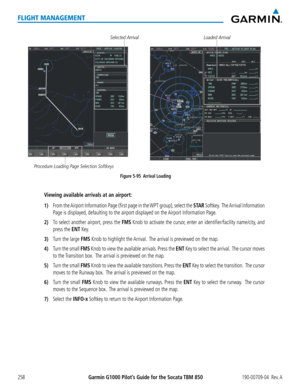 Page 272Garmin G1000 Pilot’s Guide for the Socata TBM 850190-00709-04  Rev. A258
FLIGHT MANAGEMENT
Figure 5-95  Arrival Loading
Loaded ArrivalSelected Arrival
Procedure Loading Page Selection Softkeys
Viewing available arrivals at an airport:
1) From the Airport Information Page (first page in the WPT group), select the STAR Softkey.  The Arrival Information 
Page is displayed, defaulting to the airport displayed on the Airport Information Page.
2) To select another airport, press the FMS Knob to activate the...