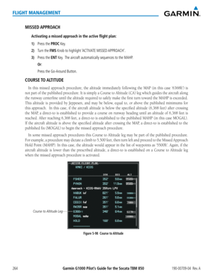 Page 278Garmin G1000 Pilot’s Guide for the Socata TBM 850190-00709-04  Rev. A264
FLIGHT MANAGEMENT
MISSED APPROACH
Activating a missed approach in the active flight plan:
1) Press the PROC Key.
2) Turn the FMS Knob to highlight ‘ACTIVATE MISSED APPROACH’.
3) Press the ENT Key.  The aircraft automatically sequences to the MAHP.
 Or:
    
Press the Go-Around Button.
COURSE TO ALTITUDE
In	this	 missed	 approach	 procedure,	 the	altitude	 immediately	 following	the	MAP	 (in	this	 case	 ‘6368ft’)	 is	
not part of the...