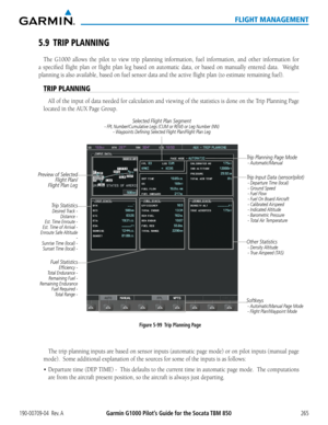 Page 279190-00709-04  Rev. AGarmin G1000 Pilot’s Guide for the Socata TBM 850265
FLIGHT MANAGEMENT
5.9 TRIP PLANNING
The G1000 allows the pilot to view trip planning information, fuel information, and other information for 
a specified flight plan or flight plan leg based on automatic data, or based on manually entered data.  Weight 
planning is also available, based on fuel sensor data and the active fl\
ight plan (to estimate remaining fuel).
TRIP PLANNING
All of the input of data needed for calculation and...