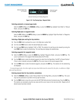 Page 282Garmin G1000 Pilot’s Guide for the Socata TBM 850190-00709-04  Rev. A268
FLIGHT MANAGEMENT
Figure 5-101  Trip Planning Page - Waypoint Mode
Selected Leg(s)Not Available
Selected Starting and Ending Waypoints
Selected Flight Plan
Not Available 
Selecting automatic or manual page mode:
 Select the AUTO Softkey or the MANUAL Softkey; or press the MENU Key, highlight ‘Auto Mode’ or ‘Manual 
Mode’, and press the ENT Key.
Selecting flight plan or waypoint mode:
 Select the FPL Softkey or the WPTS Softkey; or...