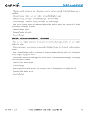Page 285190-00709-04  Rev. AGarmin G1000 Pilot’s Guide for the Socata TBM 850271
FLIGHT MANAGEMENT
When the aircraft is in the air and a destination waypoint has been entered, the fuel calculations can be 
completed.
•	 Estimated	landing	weight	=		zero	fuel	weight	+		estimated	landing	fuel	weight.		
•	Estimated	landing	fuel	weight	=		fuel on board weight - (fuel flow x ETE) 
•	Excess	fuel	weight	=		estimated	landing	fuel	weight	-	fuel	reserves	weight
If the aircraft is on the ground or a destination waypoint has...