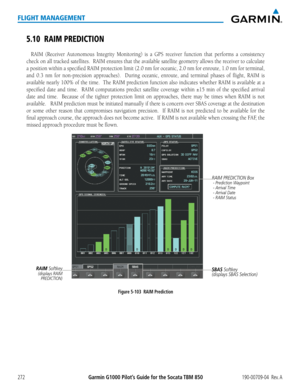 Page 286Garmin G1000 Pilot’s Guide for the Socata TBM 850190-00709-04  Rev. A272
FLIGHT MANAGEMENT
5.10 RAIM PREDICTION
RAIM (Receiver Autonomous Integrity Monitoring) is a GPS receiver function that performs a consistency 
check on all tracked satellites.  RAIM ensures that the available satellite geometry allows the receiver to calculate 
a position within a specified RAIM protection limit (2.0 nm for oceanic, 2.0 nm for enroute, 1.0 nm for terminal, 
and 0.3 nm for non-precision approaches).  During oceanic,...