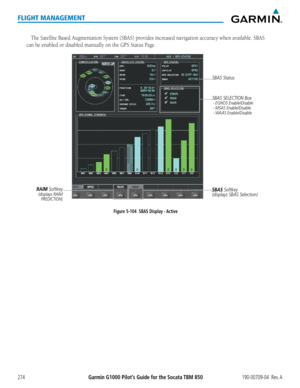 Page 288Garmin G1000 Pilot’s Guide for the Socata TBM 850190-00709-04  Rev. A274
FLIGHT MANAGEMENT
The Satellite Based Augmentation System (SBAS) provides increased navigation accuracy when available. SBAS 
can be enabled or disabled manually on the GPS Status Page.
Figure 5-104  SBAS Display - ActiveSBAS Softkey
(displays SBAS Selection)SBAS SELECTION Box
 - EGNOS Enable/Disable - MSAS Enable/Disable - WAAS Enable/Disable
RAIM Softkey(displays RAIM 
PREDICTION)
SBAS Status  