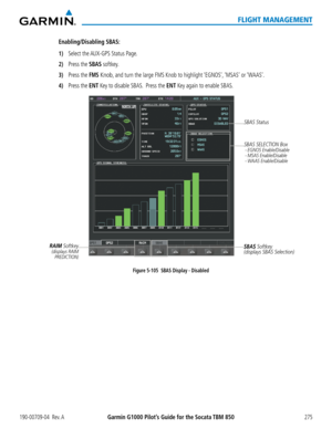 Page 289190-00709-04  Rev. AGarmin G1000 Pilot’s Guide for the Socata TBM 850275
FLIGHT MANAGEMENT
Enabling/Disabling SBAS:
1) Select the AUX-GPS Status Page.
2) Press the SBAS softkey.
3) Press the FMS Knob, and turn the large FMS Knob to highlight ‘EGNOS’, ‘MSAS’ or ‘WAAS’.
4) Press the ENT Key to disable SBAS.  Press the ENT Key again to enable SBAS.
Figure 5-105  SBAS Display - DisabledSBAS Softkey
(displays SBAS Selection)SBAS SELECTION Box
 - EGNOS Enable/Disable - MSAS Enable/Disable - WAAS...