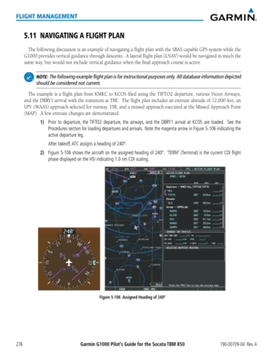 Page 290Garmin G1000 Pilot’s Guide for the Socata TBM 850190-00709-04  Rev. A276
FLIGHT MANAGEMENT
5.11 NAVIGATING A FLIGHT PLAN
The following discussion is an example of navigating a flight plan with the SBAS capable GPS system while the 
G1000 provides vertical guidance through descents.  A lateral flight plan (LNAV) would be navigated in much the 
same way, but would not include vertical guidance when the final approach course is active.
 NOTE:  The following example flight plan is for instructional purposes...