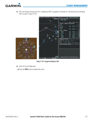 Page 291190-00709-04  Rev. AGarmin G1000 Pilot’s Guide for the Socata TBM 850277
FLIGHT MANAGEMENT
3) ATC now assigns routing to join V4.  A heading of 290º is assigned to intercept V4.  The aircraft turns to heading 
290° as seen in Figure 5-107.
Figure 5-107  Assigned Heading of 290º
4) Enter V4 into the flight plan.
a) Press the FMS Knob to activate the cursor.  