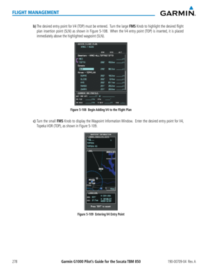 Page 292Garmin G1000 Pilot’s Guide for the Socata TBM 850190-00709-04  Rev. A278
FLIGHT MANAGEMENT
b) The desired entry point for V4 (TOP) must be entered.  Turn the large FMS Knob to highlight the desired flight 
plan insertion point (SLN) as shown in Figure 5-108.  When the V4 entry point (TOP) is inserted, it is placed 
immediately above the highlighted waypoint (SLN).
Figure 5-108  Begin Adding V4 to the Flight Plan
c) Turn the small FMS Knob to display the Waypoint Information Window.  Enter the desired...