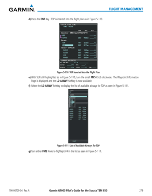 Page 293190-00709-04  Rev. AGarmin G1000 Pilot’s Guide for the Socata TBM 850279
FLIGHT MANAGEMENT
d) Press the ENT Key.  TOP is inserted into the flight plan as in Figure 5-110.
Figure 5-110  TOP Inserted into the Flight Plan
e) With SLN still highlighted as in Figure 5-110, turn the small FMS Knob clockwise.  The Waypoint Information 
Page is displayed and the LD AIRWY Softkey is now available.
f) Select the LD AIRWY Softkey to display the list of available airways for TOP as seen in Figure 5-111.
Figure 5-111...