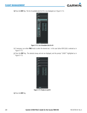 Page 294Garmin G1000 Pilot’s Guide for the Socata TBM 850190-00709-04  Rev. A280
FLIGHT MANAGEMENT
h) Press the ENT Key.  The list of available exits for V4 is now displayed as in Figure 5-112.
Figure 5-112  List of Available Exits for V4 
i) If necessary, turn either FMS Knob to select the desired exit.  In this case Salina VOR (SLN) is selected as in 
Figure 5-112.
j) Press the ENT Key.  The selected airway and exit are displayed, and the prompt “LOAD?” highlighted as in 
Figure 5-113.
Figure 5-113  Ready to...