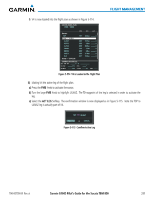 Page 295190-00709-04  Rev. AGarmin G1000 Pilot’s Guide for the Socata TBM 850281
FLIGHT MANAGEMENT
l) V4 is now loaded into the flight plan as shown in Figure 5-114.
Figure 5-114  V4 is Loaded in the Flight Plan
 5) Making V4 the active leg of the flight plan.
a) Press the FMS Knob to activate the cursor.
b) Turn the large FMS Knob to highlight ULNAZ.  The TO waypoint of the leg is selected in order to activate the 
leg.
c) Select the ACT LEG Softkey.  The confirmation window is now displayed as in Figure 5-115....