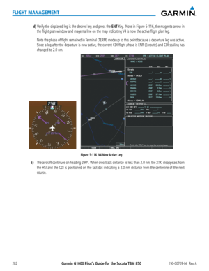 Page 296Garmin G1000 Pilot’s Guide for the Socata TBM 850190-00709-04  Rev. A282
FLIGHT MANAGEMENT
d) Verify the displayed leg is the desired leg and press the ENT Key.  Note in Figure 5-116, the magenta arrow in 
the flight plan window and magenta line on the map indicating V4 is now the active flight plan leg. 
  Note the phase of flight remained in Terminal (TERM) mode up to this point because a departure leg was active. 
Since a leg after the departure is now active, the current CDI flight phase is ENR...