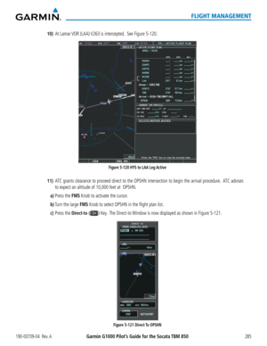 Page 299190-00709-04  Rev. AGarmin G1000 Pilot’s Guide for the Socata TBM 850285
FLIGHT MANAGEMENT
10) At Lamar VOR (LAA) V263 is intercepted.  See Figure 5-120.
Figure 5-120 HYS to LAA Leg Active 
11) ATC grants clearance to proceed direct to the OPSHN intersection to begin the arrival procedure.  ATC advises 
to expect an altitude of 10,000 feet at  OPSHN.
a) Press the FMS Knob to activate the cursor.
b) Turn the large FMS Knob to select OPSHN in the flight plan list.
c) Press the Direct-to () Key.  The...