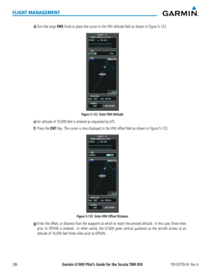 Page 300Garmin G1000 Pilot’s Guide for the Socata TBM 850190-00709-04  Rev. A286
FLIGHT MANAGEMENT
d) Turn the large FMS Knob to place the cursor in the VNV altitude field as shown in Figure 5-122.
Figure 5-122  Enter VNV Altitude 
e) An altitude of 10,000 feet is entered as requested by ATC.
f) Press the ENT Key.  The cursor is now displayed in the VNV offset field as shown in Figure 5-123.
Figure 5-123  Enter VNV Offset Distance 
g) Enter the offset, or distance from the waypoint at which to reach the pressed...