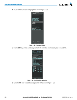 Page 302Garmin G1000 Pilot’s Guide for the Socata TBM 850190-00709-04  Rev. A288
FLIGHT MANAGEMENT
b) ‘SELECT APPROACH’ should be highlighted as shown in Figure 5-125.
Figure 5-125  Procedures Window 
c) Press the ENT Key.  A list of available approaches for the destination airport is displayed as in Figure\
 5-126.
Figure 5-126  List of Available Approaches 
d) Turn either FMS Knob to select the LPV approach for 35R as shown in Figure 5-126.  