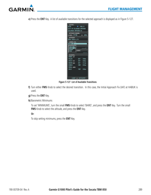 Page 303190-00709-04  Rev. AGarmin G1000 Pilot’s Guide for the Socata TBM 850289
FLIGHT MANAGEMENT
e) Press the ENT Key.  A list of available transitions for the selected approach is displayed as in Figure 5-127.
Figure 5-127  List of Available Transitions 
f) Turn either FMS Knob to select the desired transition.  In this case, the Initial Approach Fix (IAF) at HABUK is 
used.
g) Press the ENT Key.
h) Barometric Minimums
 To set ‘MINIMUMS’, turn the small FMS Knob to select ‘BARO’, and press the ENT Key.  Turn...