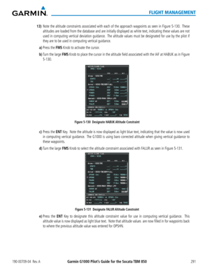 Page 305190-00709-04  Rev. AGarmin G1000 Pilot’s Guide for the Socata TBM 850291
FLIGHT MANAGEMENT
13) Note the altitude constraints associated with each of the approach waypoints as seen in Figure 5-130.  These 
altitudes are loaded from the database and are initially displayed as white text, indicating these values are not 
used in computing vertical deviation guidance.  The altitude values must be designated for use by the pilot if 
they are to be used in computing vertical guidance.
a) Press the FMS Knob to...