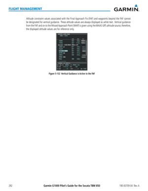 Page 306Garmin G1000 Pilot’s Guide for the Socata TBM 850190-00709-04  Rev. A292
FLIGHT MANAGEMENT
   Altitude constraint values associated with the Final Approach Fix (FAF) and waypoints beyond the FAF cannot 
be designated for vertical guidance.  These altitude values are always displayed as white text.  Vertical guidance 
from the FAF and on to the Missed Approach Point (MAP) is given using the WAAS GPS altitude source, therefore, 
the displayed altitude values are for reference only.
Figure 5-132  Vertical...