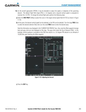 Page 307190-00709-04  Rev. AGarmin G1000 Pilot’s Guide for the Socata TBM 850293
FLIGHT MANAGEMENT
14) As the aircraft approaches OPSHN, it may be desirable to adjust the speed, or steepness of the upcoming 
descent.  The default Flight Path Angle (FPA) is -3.0 degrees and a required vertical speed is computed to 
maintain the -3.0 FPA.  To change the vertical flight path, perform the following steps.
a) Select the VNV PROF Softkey to place the cursor in the target vertical speed field (VS TGT) as shown in...