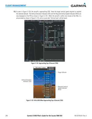 Page 308Garmin G1000 Pilot’s Guide for the Socata TBM 850190-00709-04  Rev. A294
FLIGHT MANAGEMENT
15) As seen in Figure 5-134, the aircraft is approaching TOD.  Note the target vertical speed required to reached 
the selected altitude.  The Vertical Deviation Indicator (VDI) and the Required Vertical Speed Indicator (RVSI) are 
now displayed on the PFD as shown in Figure 5-135.  When the aircraft is within one minute of the TOD, it is 
annunciated as shown in Figure 5-135, and an aural alert ‘Vertical track’...