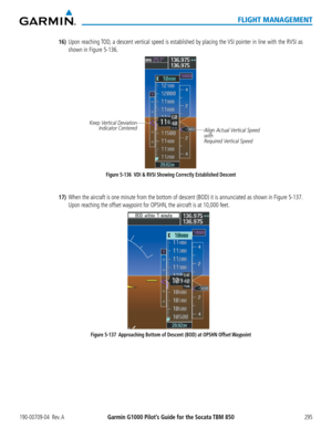 Page 309190-00709-04  Rev. AGarmin G1000 Pilot’s Guide for the Socata TBM 850295
FLIGHT MANAGEMENT
16) Upon reaching TOD, a descent vertical speed is established by placing the VSI pointer in line with the RVSI as 
shown in Figure 5-136.
Figure 5-136   VDI & RVSI Showing Correctly Established Descent Align Actual Vertical Speed 
with
Required Vertical Speed
Keep Vertical Deviation 
Indicator Centered
17) When the aircraft is one minute from the bottom of descent (BOD) it is annunciated as shown in Figure 5-137....