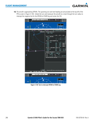 Page 310Garmin G1000 Pilot’s Guide for the Socata TBM 850190-00709-04  Rev. A296
FLIGHT MANAGEMENT
18) The aircraft is approaching OPSHN.  The upcoming turn and next heading are annunciated at the top left of the 
PFD as seen in Figure 5-138.  Initiate the turn and maneuver the aircraft on a track through the turn radius to 
intercept the magenta line for the OPSHN to FSHER leg and center the CDI.
Figure 5-138  Turn to intercept OPSHN to FSHER Leg  